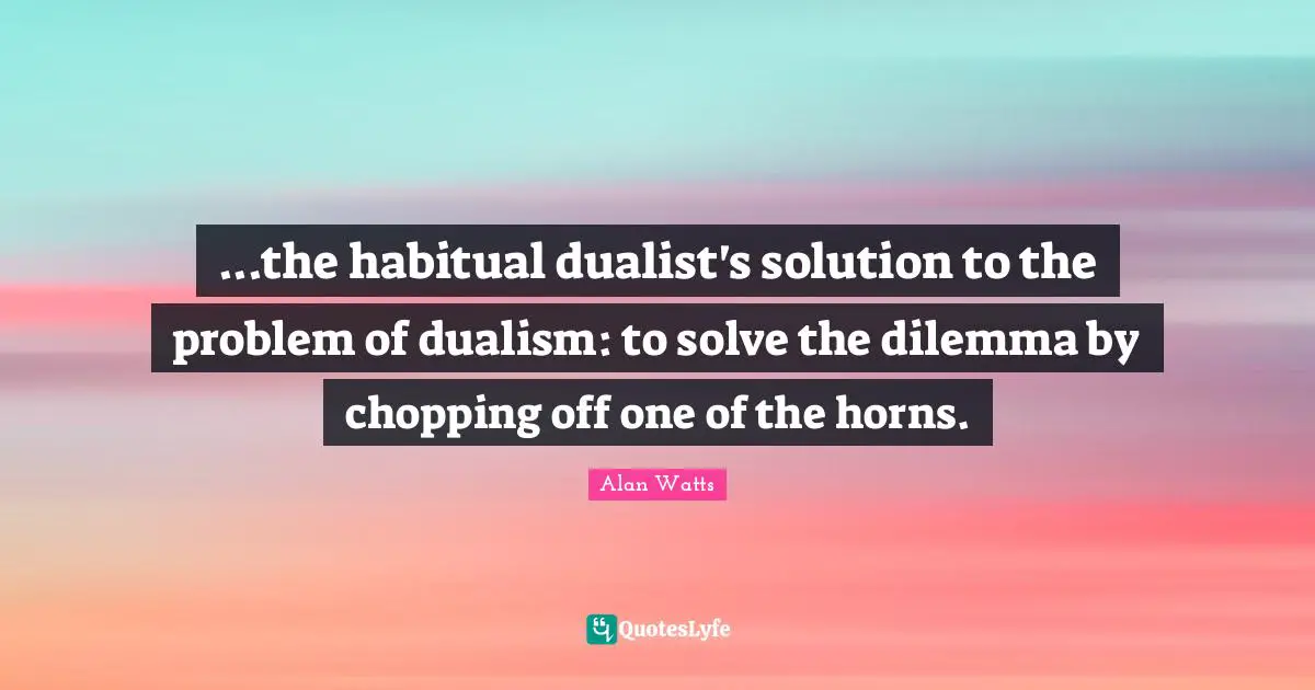 ...the habitual dualist's solution to the problem of dualism: to solve the dilemma by chopping off one of the horns.