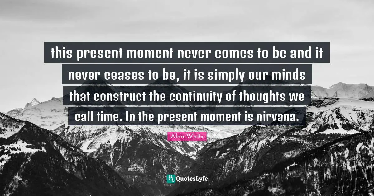 this present moment never comes to be and it never ceases to be, it is simply our minds that construct the continuity of thoughts we call time. In the present moment is nirvana.