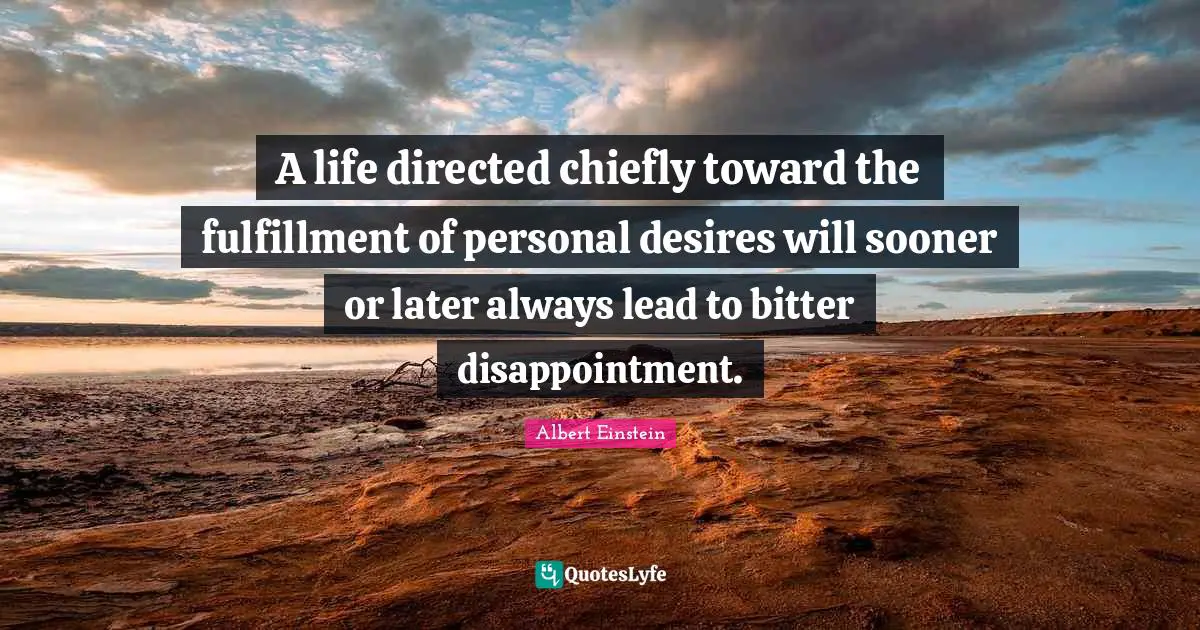 A life directed chiefly toward the fulfillment of personal desires will sooner or later always lead to bitter disappointment.