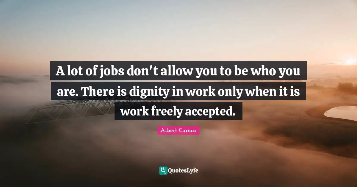 A lot of jobs don't allow you to be who you are. There is dignity in work only when it is work freely accepted.
