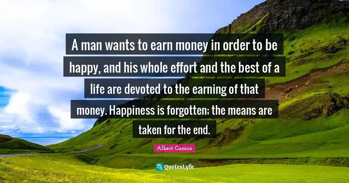 A man wants to earn money in order to be happy, and his whole effort and the best of a life are devoted to the earning of that money. Happiness is forgotten; the means are taken for the end.