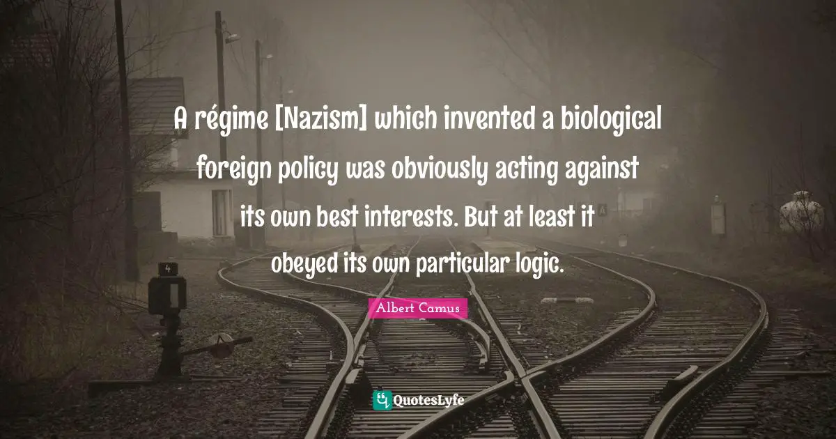 A régime [Nazism] which invented a biological foreign policy was obviously acting against its own best interests. But at least it obeyed its own particular logic.