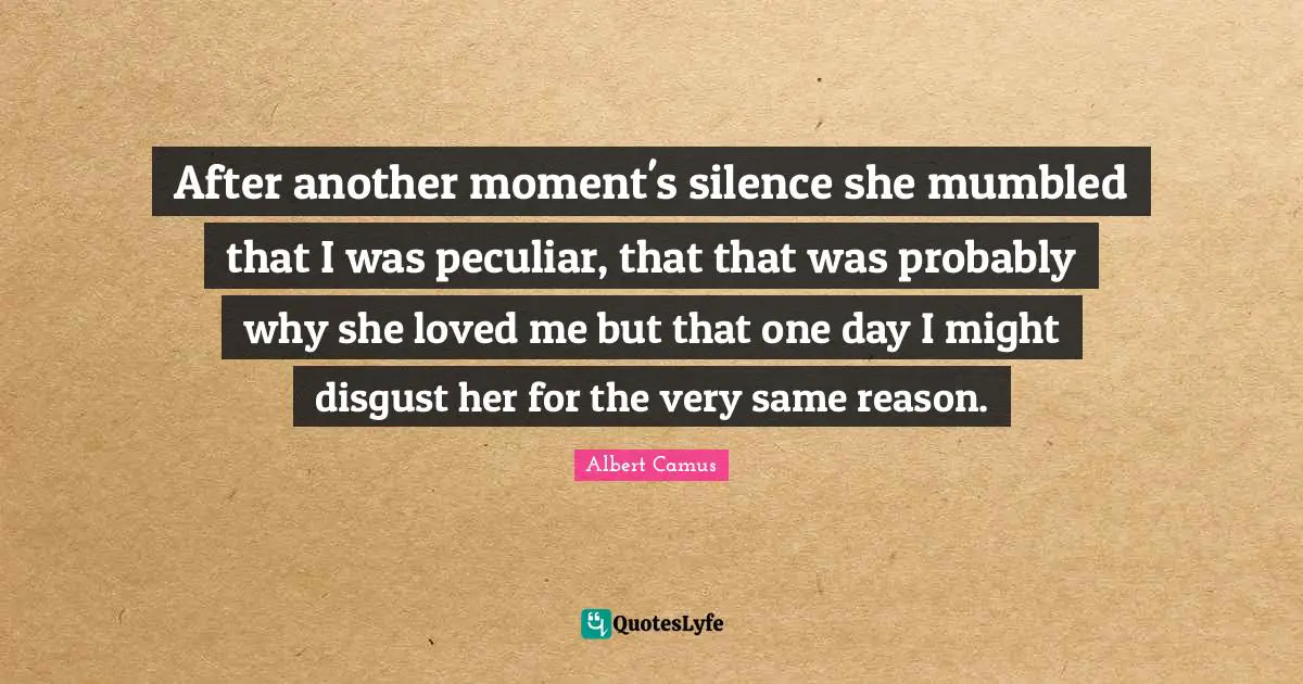After another moment's silence she mumbled that I was peculiar, that that was probably why she loved me but that one day I might disgust her for the very same reason.