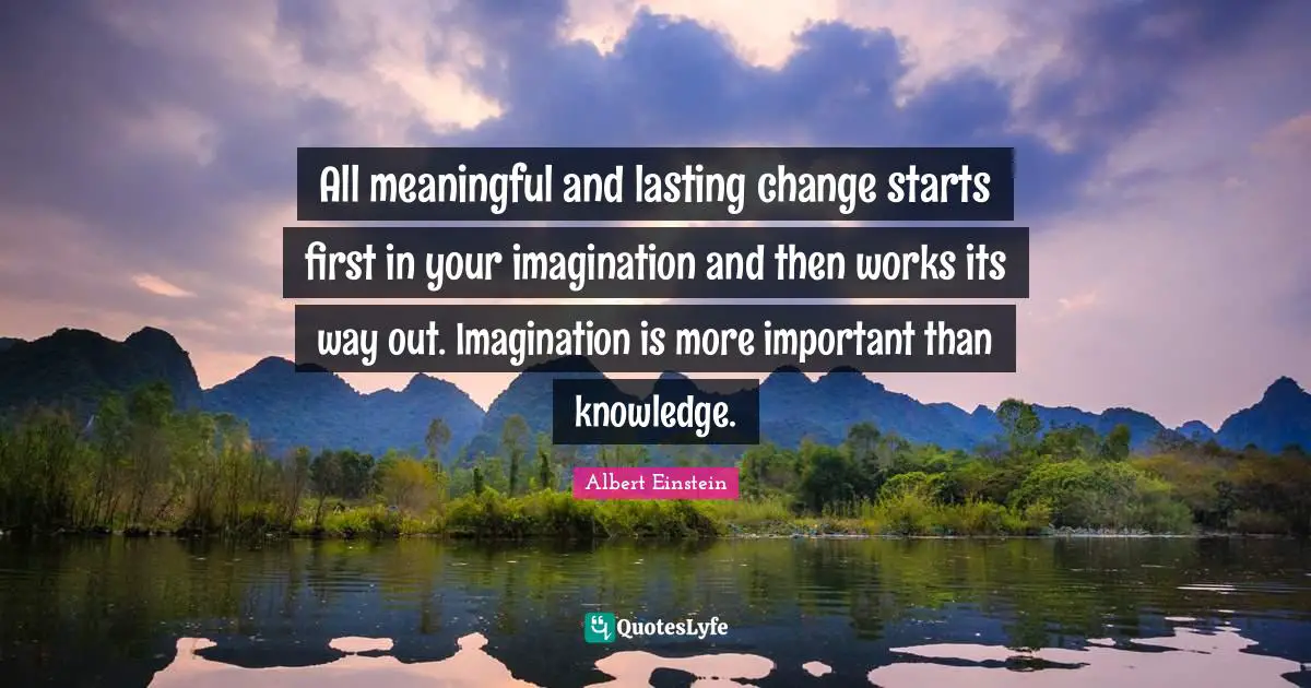 All meaningful and lasting change starts first in your imagination and then works its way out. Imagination is more important than knowledge.