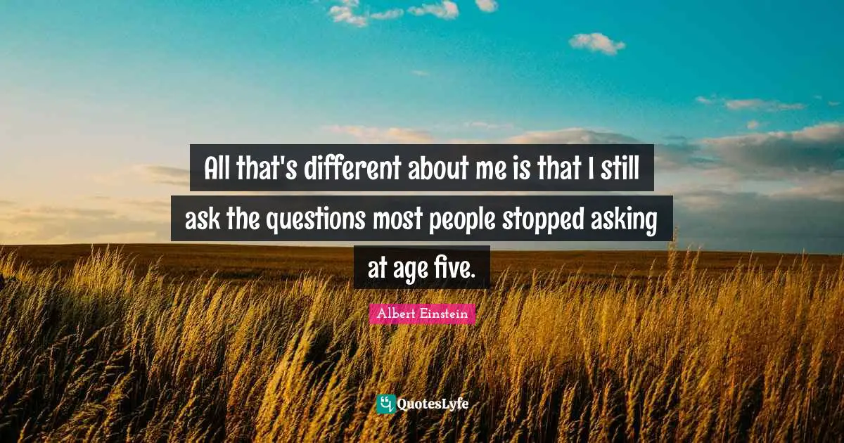 All that's different about me is that I still ask the questions most people stopped asking at age five.