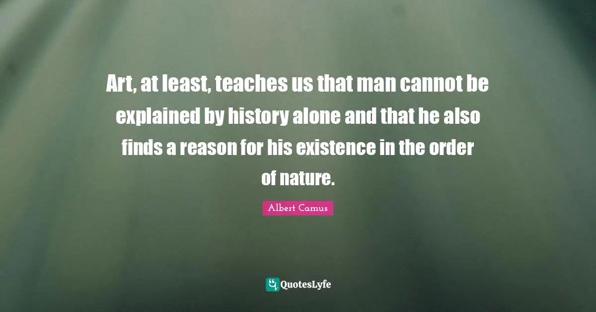 Art, at least, teaches us that man cannot be explained by history alone and that he also finds a reason for his existence in the order of nature.