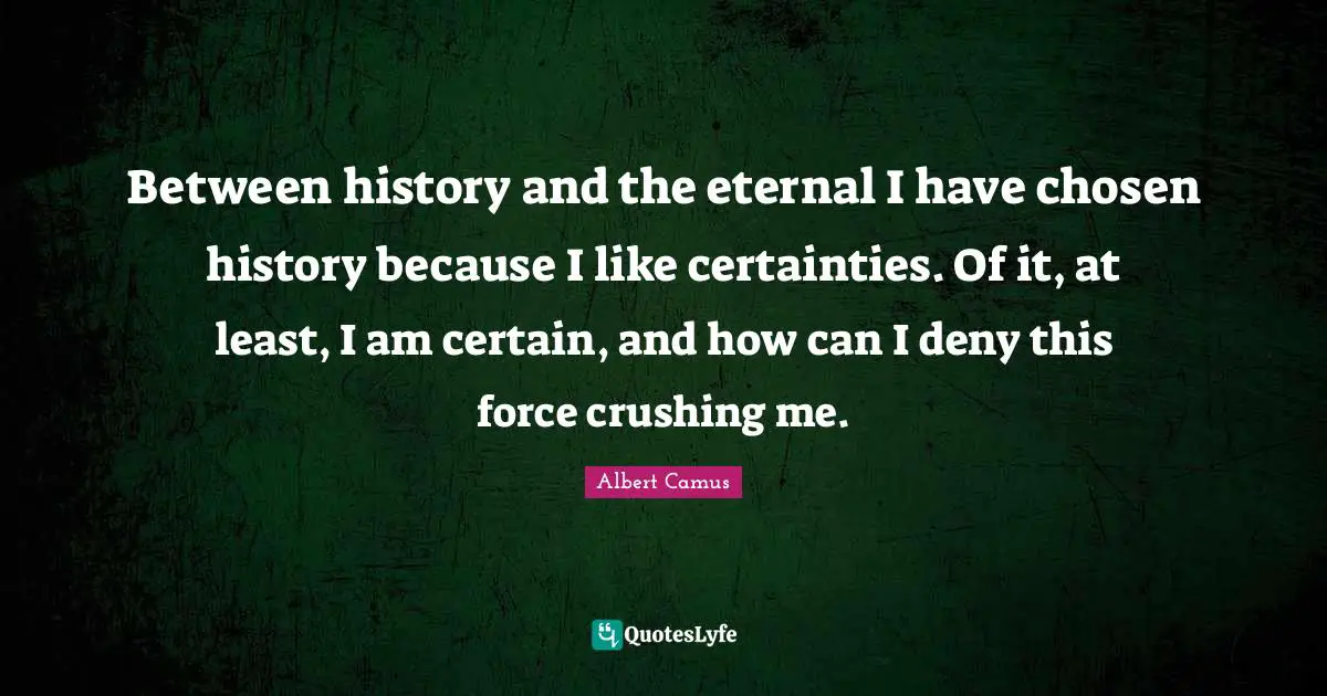 Between history and the eternal I have chosen history because I like certainties. Of it, at least, I am certain, and how can I deny this force crushing me.