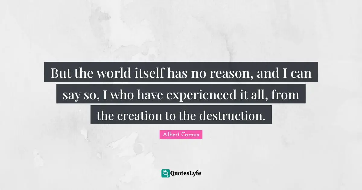But the world itself has no reason, and I can say so, I who have experienced it all, from the creation to the destruction.