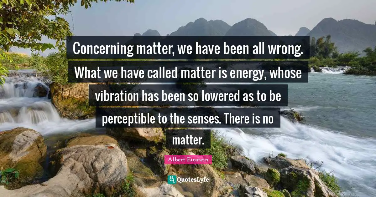 Concerning matter, we have been all wrong. What we have called matter is energy, whose vibration has been so lowered as to be perceptible to the senses. There is no matter.