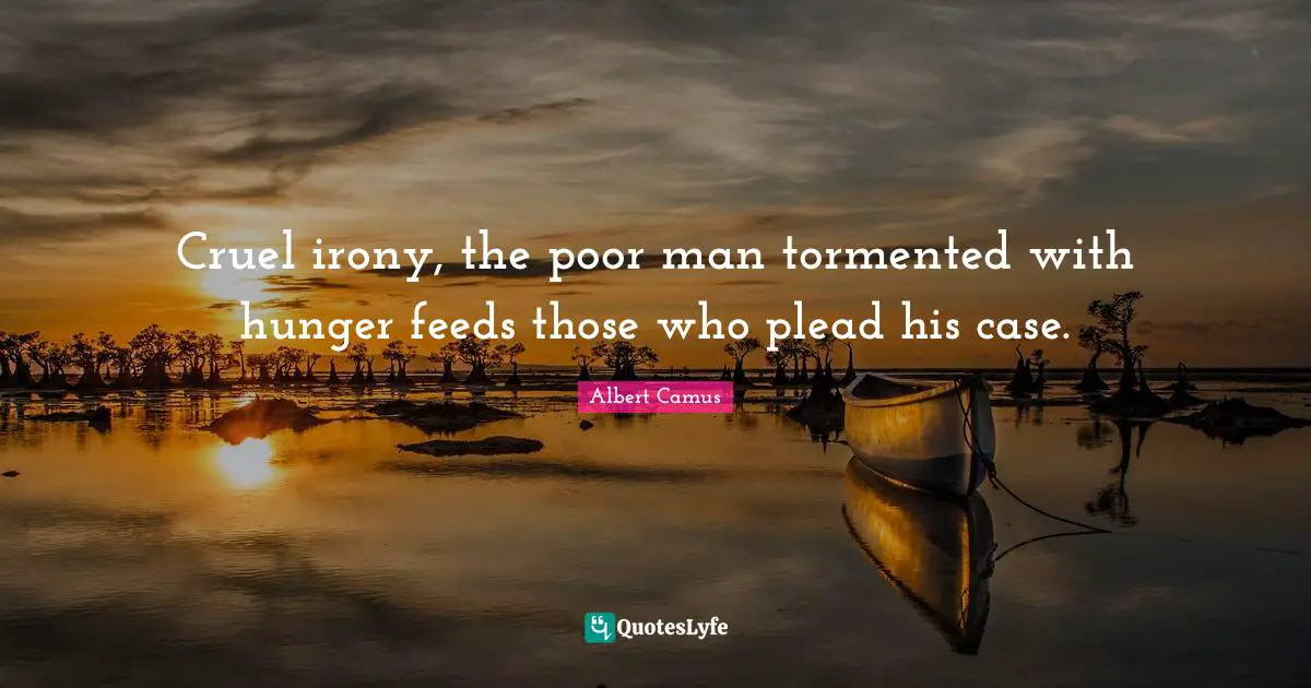 Cruel irony, the poor man tormented with hunger feeds those who plead his case.