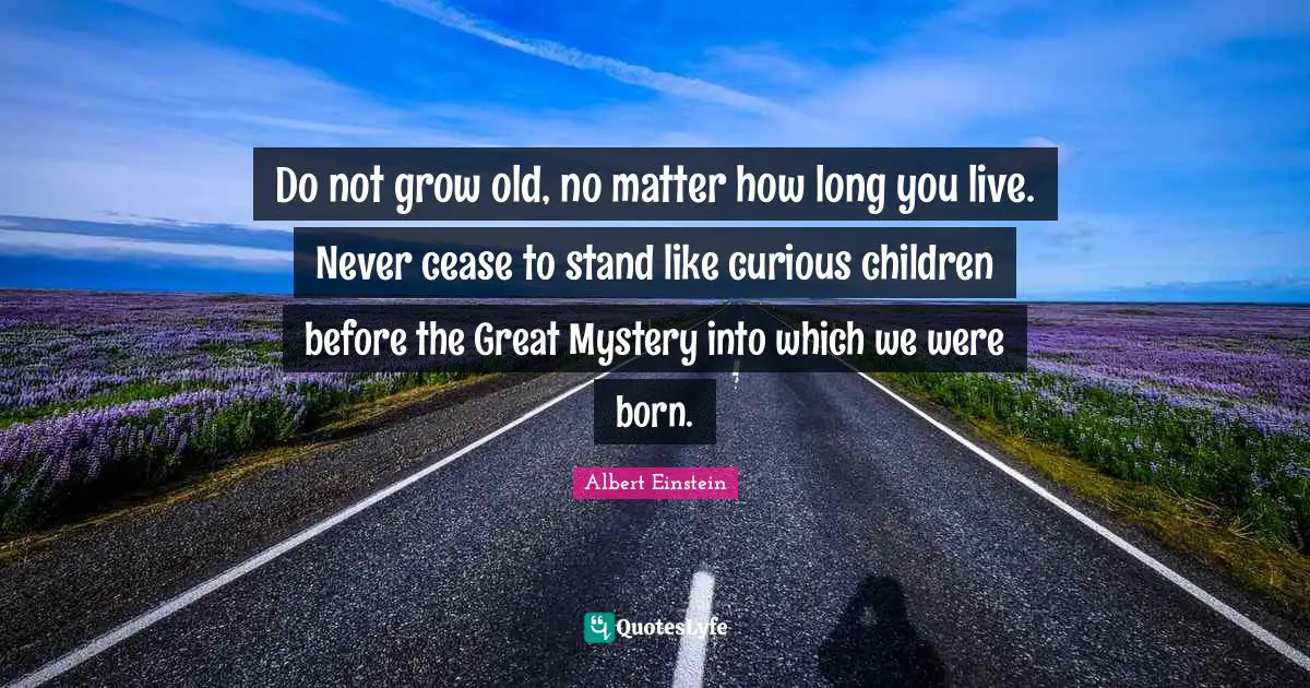 Do not grow old, no matter how long you live. Never cease to stand like curious children before the Great Mystery into which we were born.