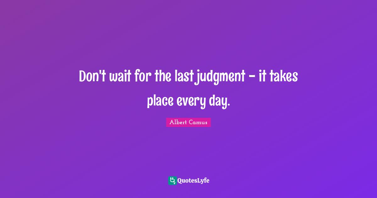 Don't wait for the last judgment - it takes place every day.