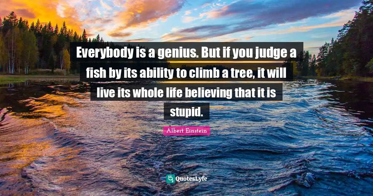 Albert Einstein Quotes: Everybody is a genius. But if you judge a fish by its ability to climb a tree, it will live its whole life believing that it is stupid.