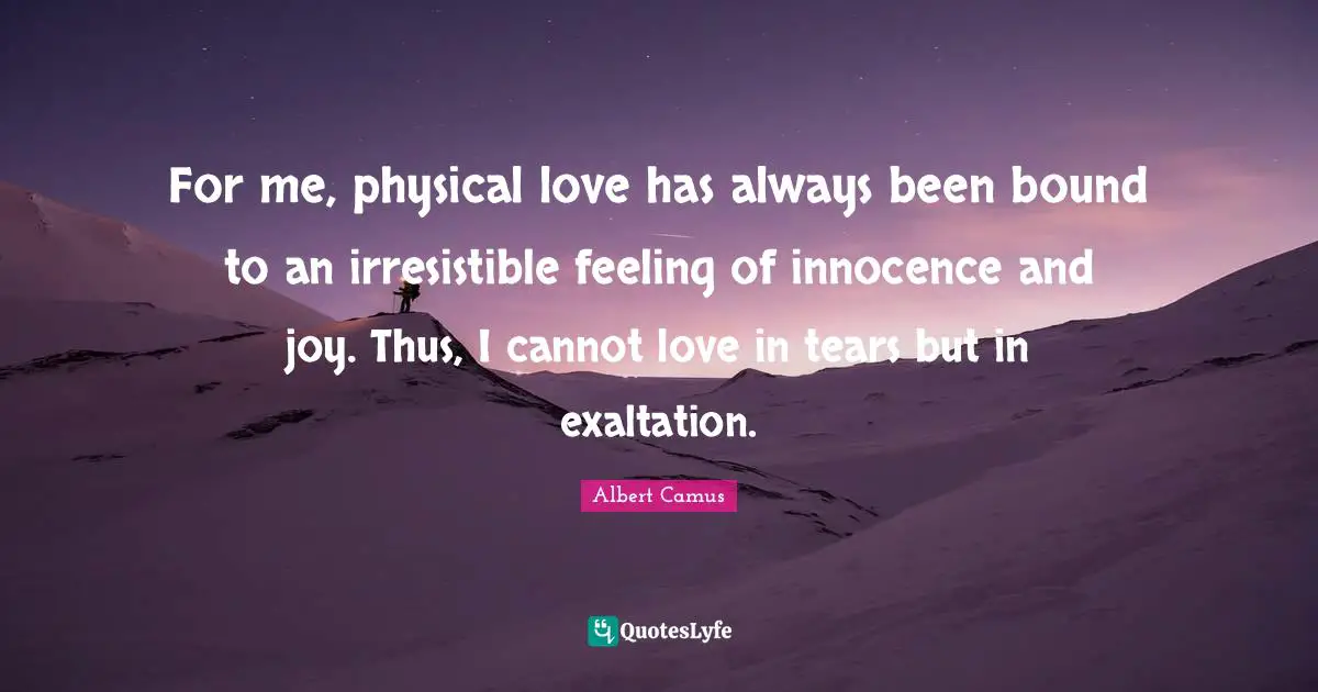 For me, physical love has always been bound to an irresistible feeling of innocence and joy. Thus, I cannot love in tears but in exaltation.