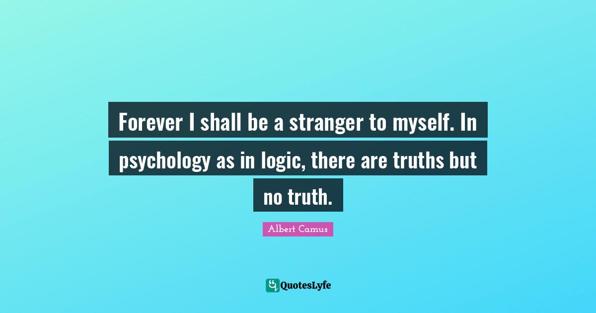 Forever I shall be a stranger to myself. In psychology as in logic, there are truths but no truth.