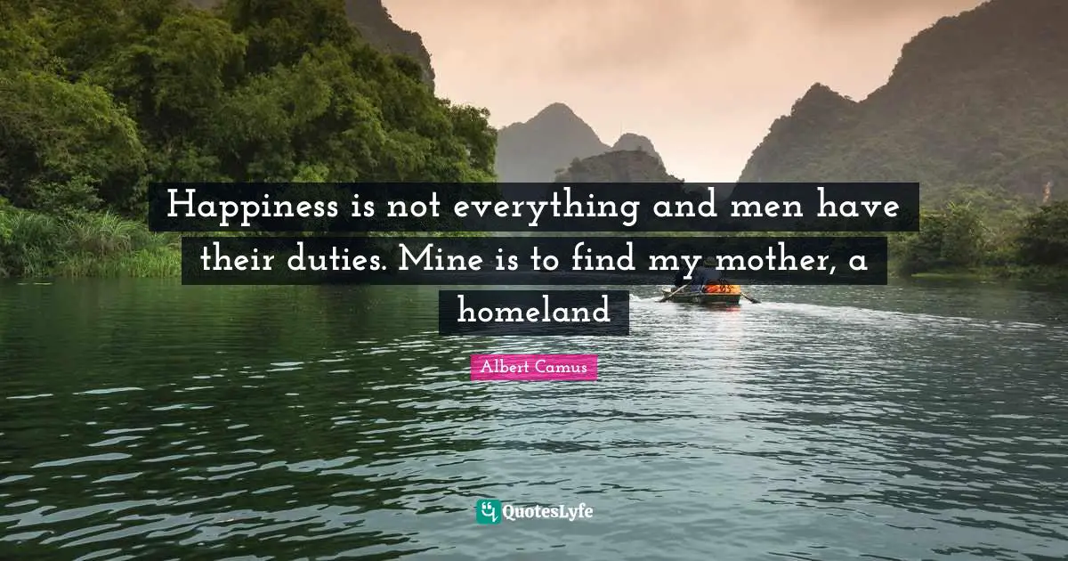 Happiness is not everything and men have their duties. Mine is to find my mother, a homeland