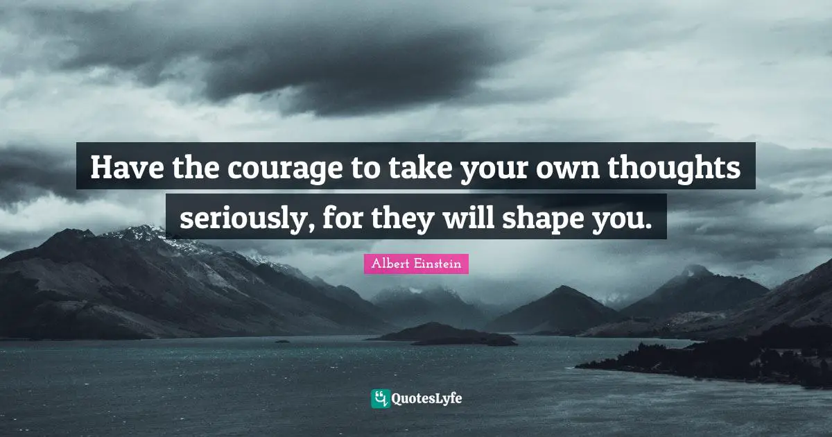 Have the courage to take your own thoughts seriously, for they will shape you.