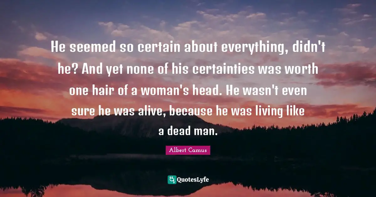 He seemed so certain about everything, didn't he? And yet none of his certainties was worth one hair of a woman's head. He wasn't even sure he was alive, because he was living like a dead man.