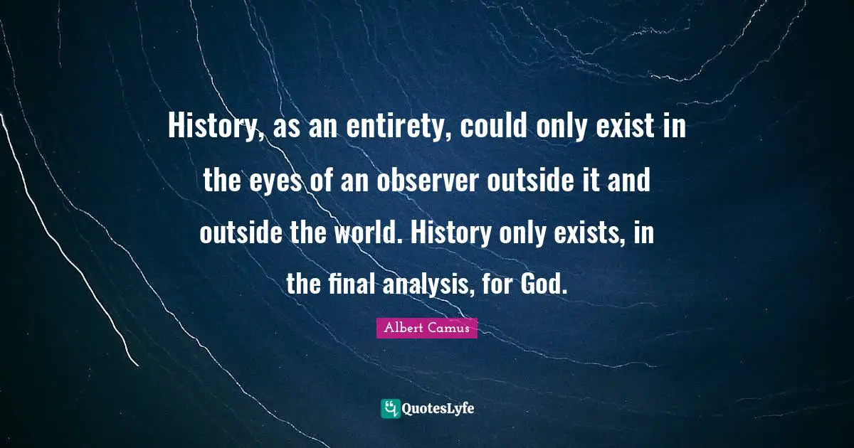 History, as an entirety, could only exist in the eyes of an observer outside it and outside the world. History only exists, in the final analysis, for God.