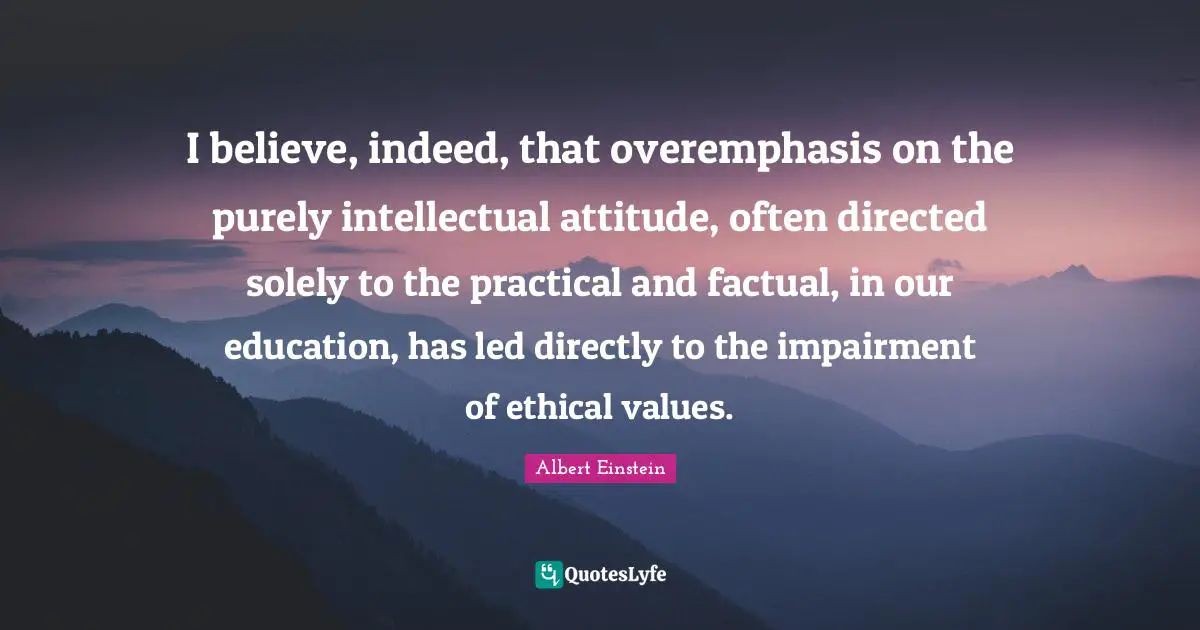 I believe, indeed, that overemphasis on the purely intellectual attitude, often directed solely to the practical and factual, in our education, has led directly to the impairment of ethical values.