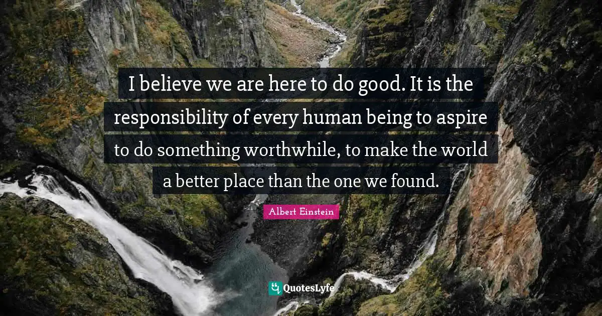 I believe we are here to do good. It is the responsibility of every human being to aspire to do something worthwhile, to make the world a better place than the one we found.