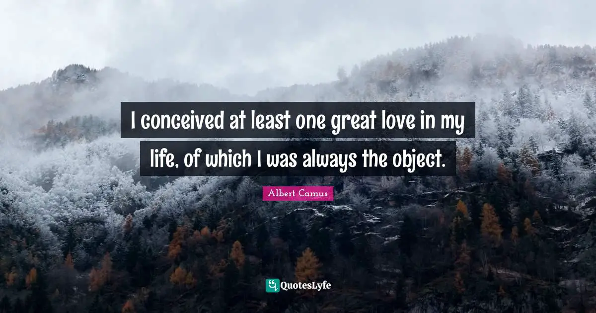 I conceived at least one great love in my life, of which I was always the object.
