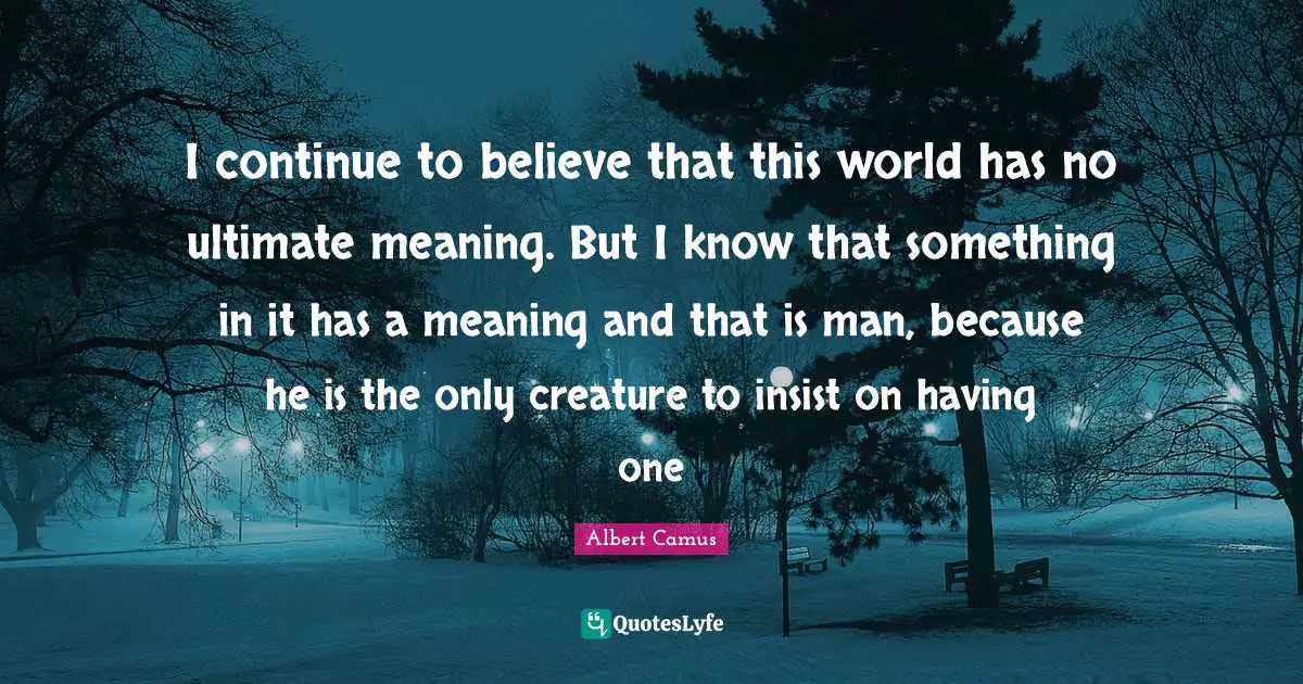 I continue to believe that this world has no ultimate meaning. But I know that something in it has a meaning and that is man, because he is the only creature to insist on having one