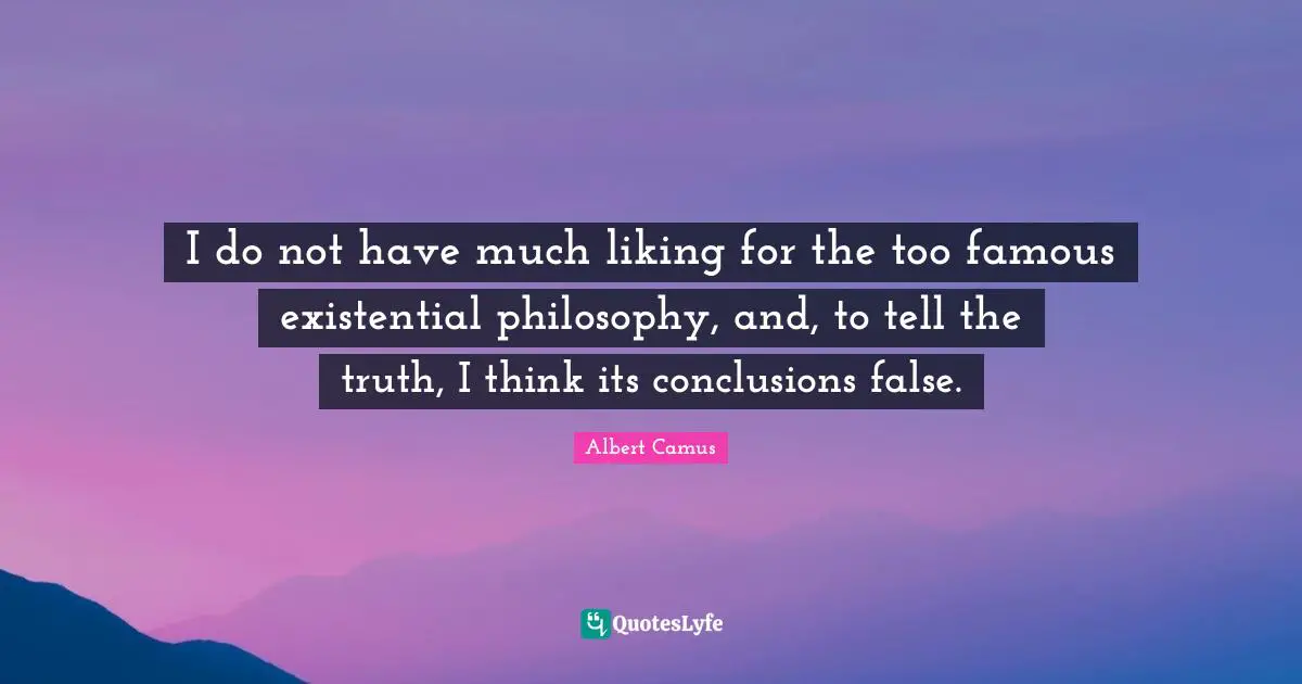 I do not have much liking for the too famous existential philosophy, and, to tell the truth, I think its conclusions false.