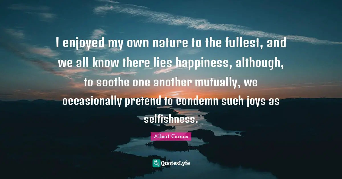I enjoyed my own nature to the fullest, and we all know there lies happiness, although, to soothe one another mutually, we occasionally pretend to condemn such joys as selfishness.