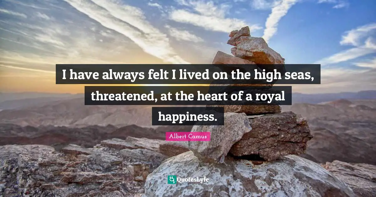 I have always felt I lived on the high seas, threatened, at the heart of a royal happiness.