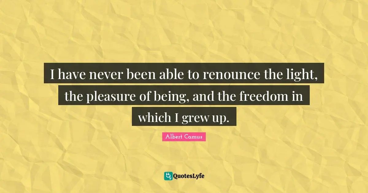 I have never been able to renounce the light, the pleasure of being, and the freedom in which I grew up.