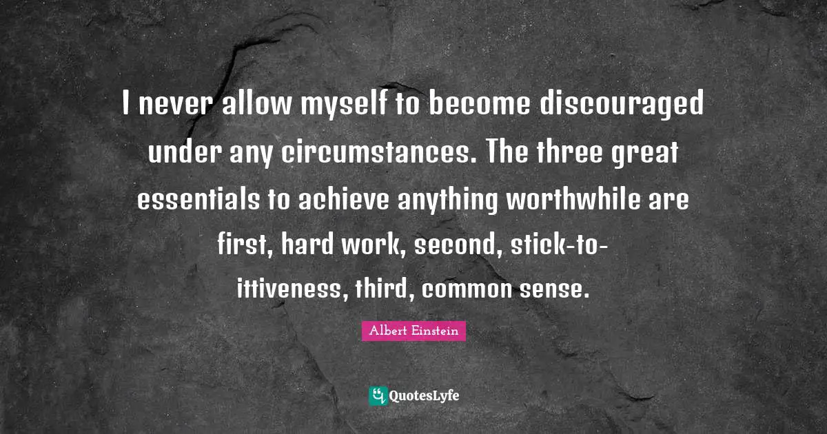 I never allow myself to become discouraged under any circumstances. The three great essentials to achieve anything worthwhile are first, hard work, second, stick-to-ittiveness, third, common sense.