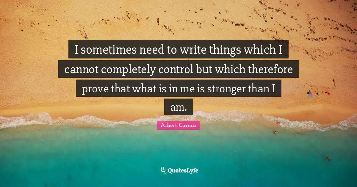 I sometimes need to write things which I cannot completely control but which therefore prove that what is in me is stronger than I am.