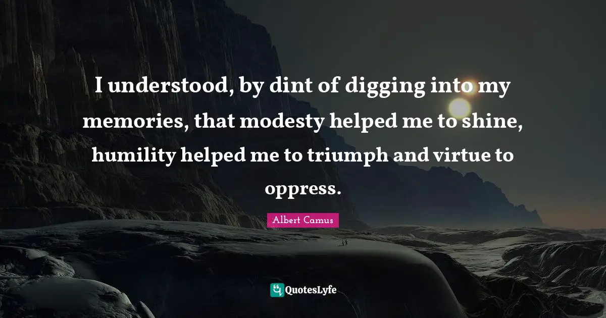 I understood, by dint of digging into my memories, that modesty helped me to shine, humility helped me to triumph and virtue to oppress.