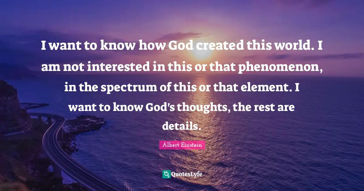 I want to know how God created this world. I am not interested in this or that phenomenon, in the spectrum of this or that element. I want to know God's thoughts, the rest are details.