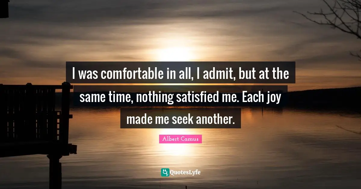 I was comfortable in all, I admit, but at the same time, nothing satisfied me. Each joy made me seek another.
