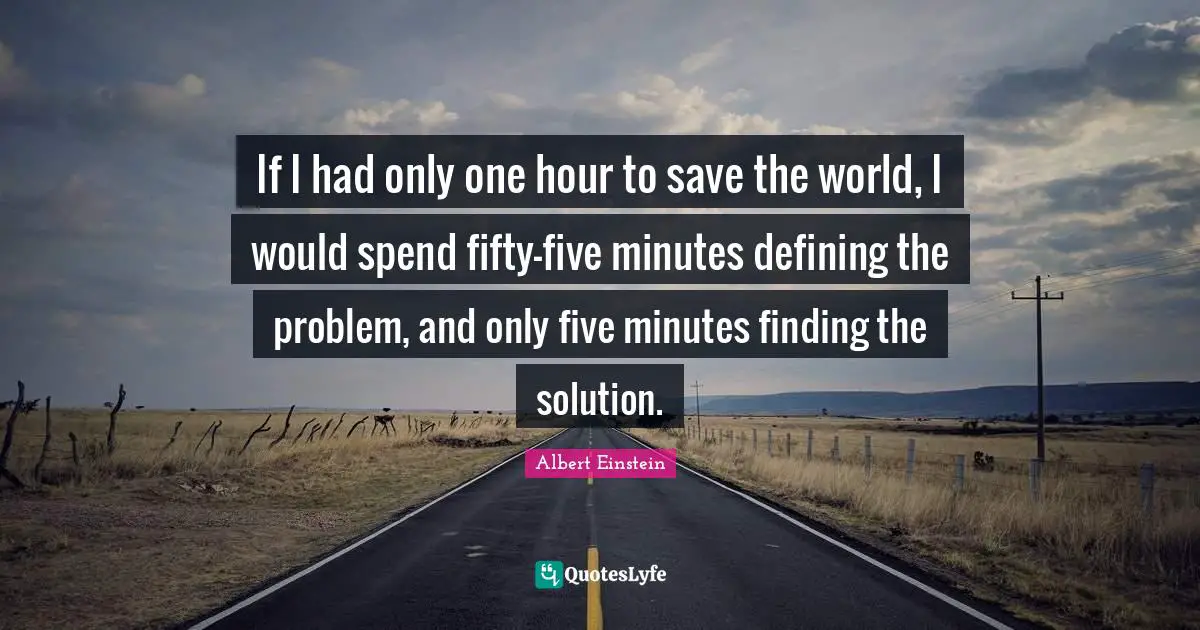Problem Quotes: "If I had only one hour to save the world, I would spend fifty-five minutes defining the problem, and only five minutes finding the solution."
