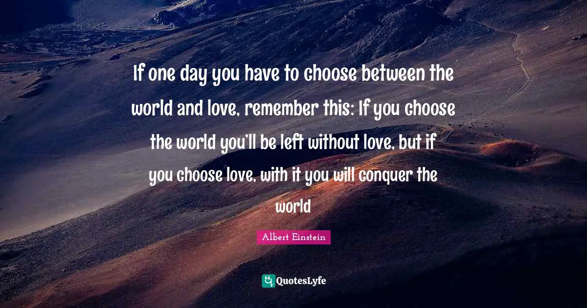 Albert Einstein Quotes: If one day you have to choose between the world and love, remember this: If you choose the world you’ll be left without love, but if you choose love, with it you will conquer the world