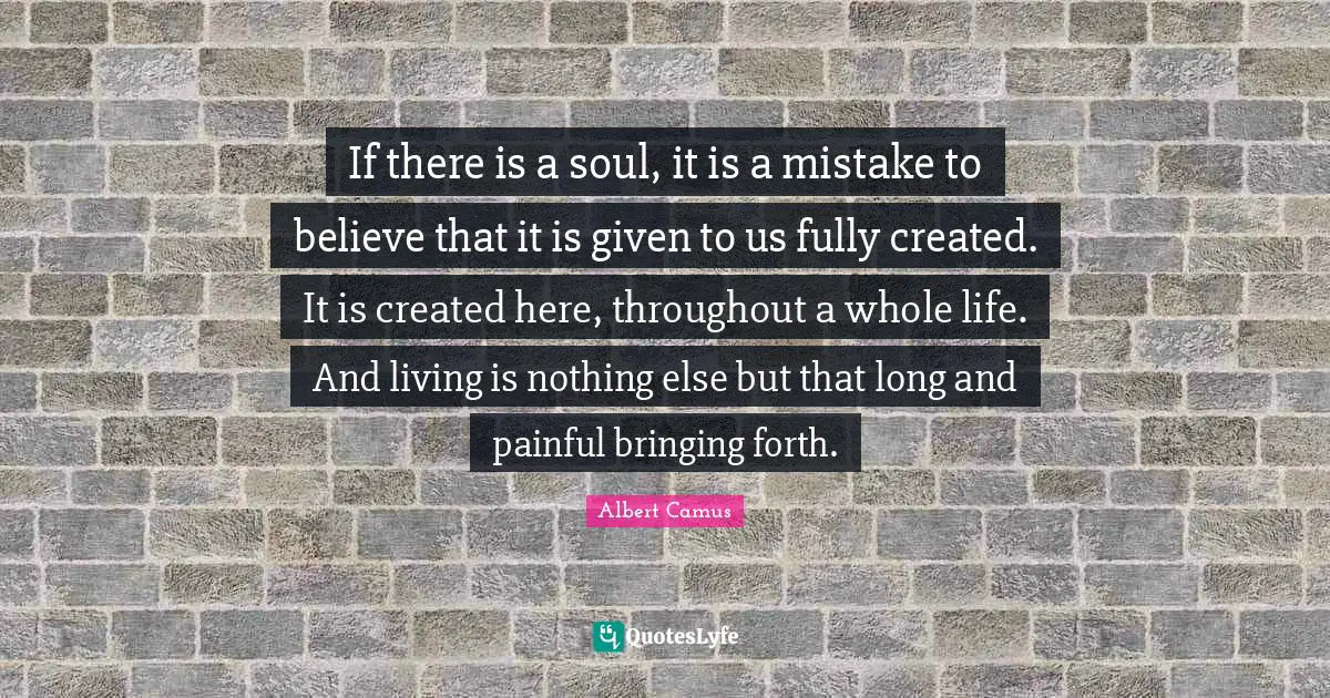 If there is a soul, it is a mistake to believe that it is given to us fully created. It is created here, throughout a whole life. And living is nothing else but that long and painful bringing forth.