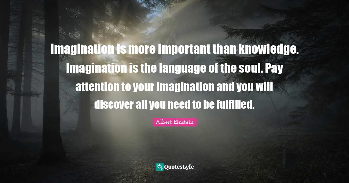 Albert Einstein Quotes: Imagination is more important than knowledge. Imagination is the language of the soul. Pay attention to your imagination and you will discover all you need to be fulfilled.