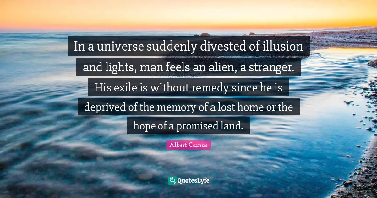 In a universe suddenly divested of illusion and lights, man feels an alien, a stranger. His exile is without remedy since he is deprived of the memory of a lost home or the hope of a promised land.