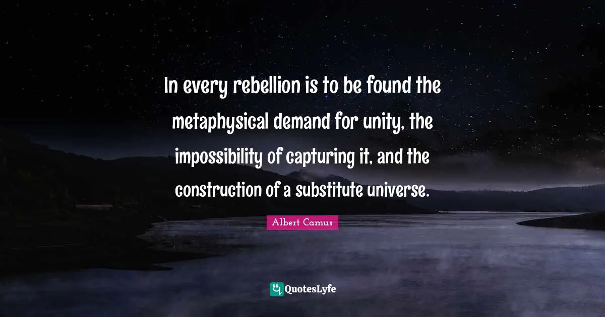 In every rebellion is to be found the metaphysical demand for unity, the impossibility of capturing it, and the construction of a substitute universe.