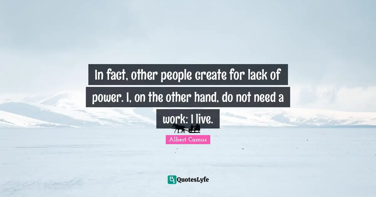 In fact, other people create for lack of power. I, on the other hand, do not need a work: I live.
