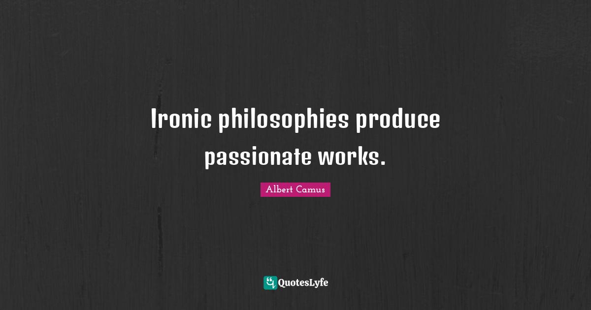 Ironic philosophies produce passionate works.