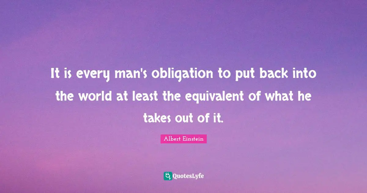 It is every man's obligation to put back into the world at least the equivalent of what he takes out of it.