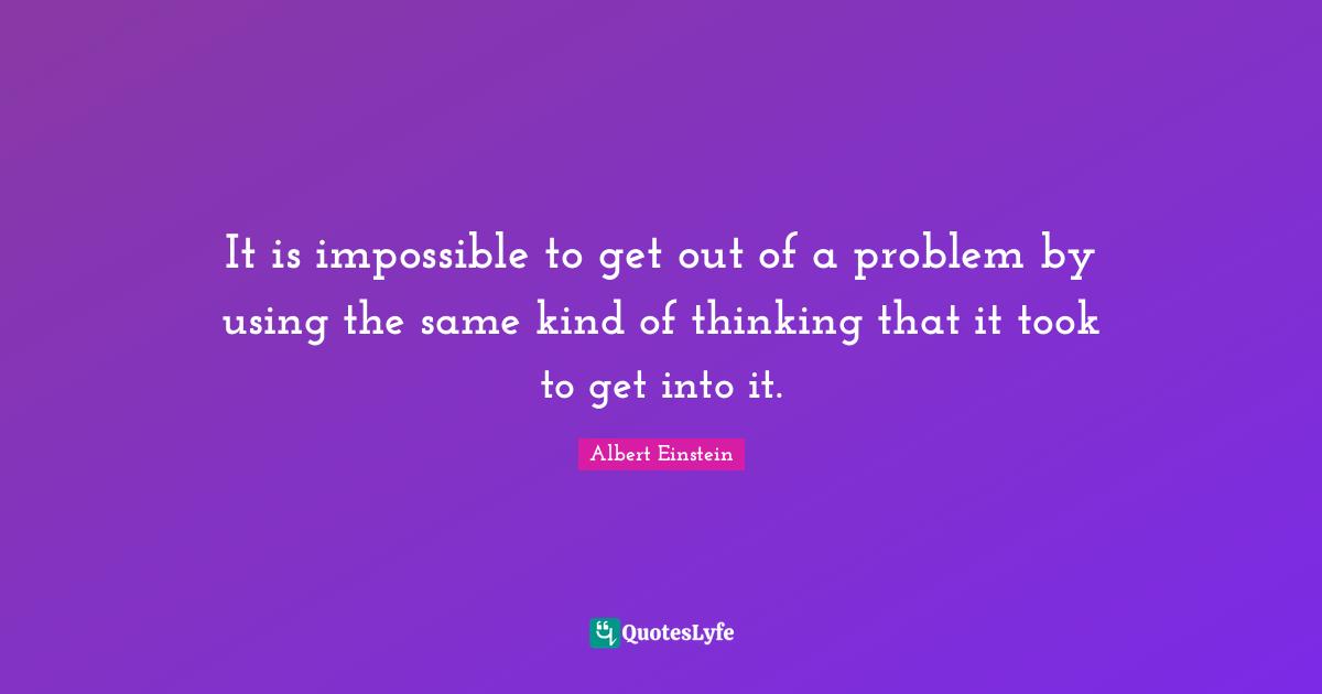 It is impossible to get out of a problem by using the same kind of thinking that it took to get into it.