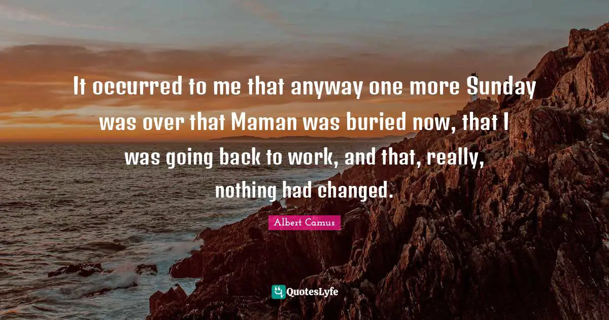 It occurred to me that anyway one more Sunday was over that Maman was buried now, that I was going back to work, and that, really, nothing had changed.