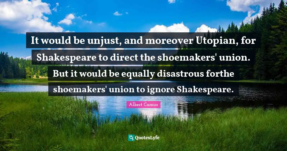 It would be unjust, and moreover Utopian, for Shakespeare to direct the shoemakers' union. But it would be equally disastrous forthe shoemakers' union to ignore Shakespeare.