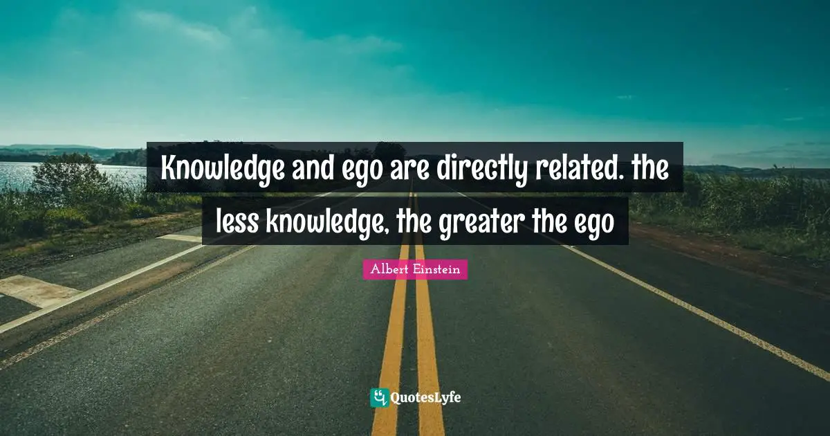 Knowledge and ego are directly related. the less knowledge, the greater the ego