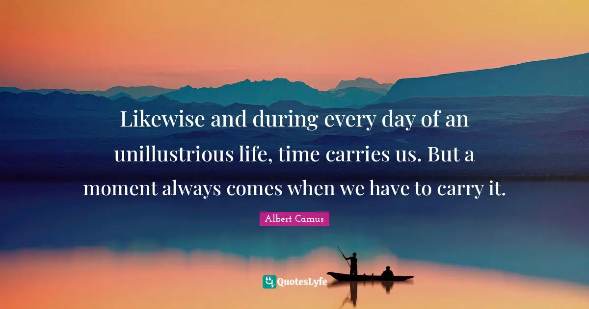 Likewise and during every day of an unillustrious life, time carries us. But a moment always comes when we have to carry it.